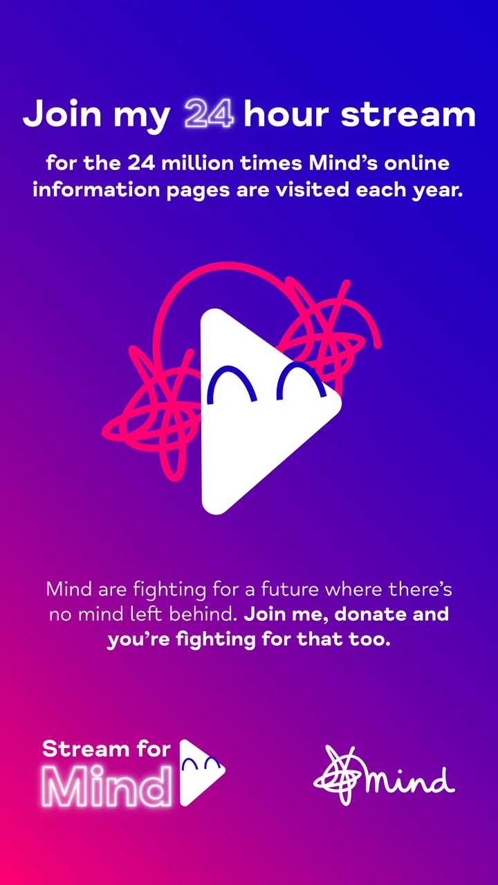 White text on blue and purple background reading 'Join my 24 hour stream for the 24 million times Mind's online information pages are visited each year. Mind are fighting for a better future where there's no mind left behind. Join me, donate and you're fighting for that too' with Stream for Mind logo and Mind logo. White text on blue and purple background reading 'Join my 24 hour stream for the 24 million times Mind's online information pages are visited each year. Mind are fighting for a better future where there's no mind left behind. Join me, donate and you're fighting for that too' with Stream for Mind logo and Mind logo.