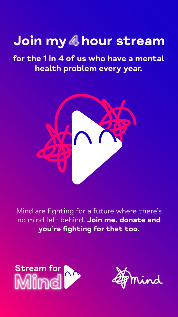 White text on blue and purple background reading 'Join my 4 hour stream for the 1 in 4 of us who have a mental health problem every year. Mind are fighting for a better future where there's no mind left behind. Join me, donate and you're fighting for that too' with Stream for Mind logo and Mind logo. White text on blue and purple background reading 'Join my 4 hour stream for the 1 in 4 of us who have a mental health problem every year. Mind are fighting for a better future where there's no mind left behind. Join me, donate and you're fighting for that too' with Stream for Mind logo and Mind logo.