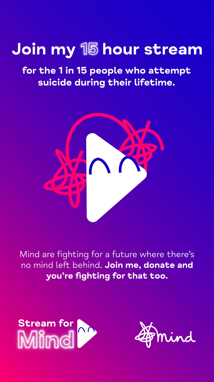 White text on blue and purple background reading 'Join my 15 hour stream for the 1 in 15 people who attempt suicide during their lifetime. Mind are fighting for a better future where there's no mind left behind. Join me, donate and you're fighting for that too' with Stream for Mind logo and Mind logo. White text on blue and purple background reading 'Join my 15 hour stream for the 1 in 15 people who attempt suicide during their lifetime. Mind are fighting for a better future where there's no mind left behind. Join me, donate and you're fighting for that too' with Stream for Mind logo and Mind logo.